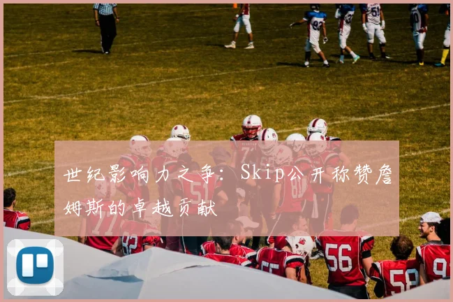 世纪影响力之争：Skip公开称赞詹姆斯的卓越贡献