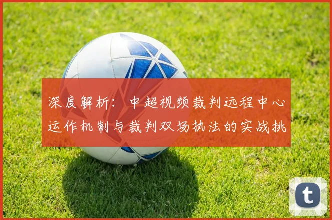 深度解析:中超视频裁判远程中心运作机制与裁判双场执法的实战挑战