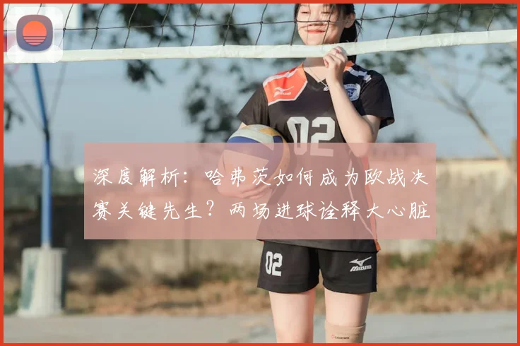 深度解析:哈弗茨如何成为欧战决赛关键先生?两场进球诠释大心脏球员特质