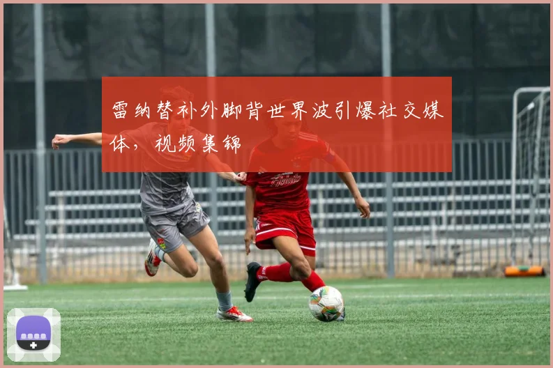 雷纳替补外脚背世界波引爆社交媒体,视频集锦