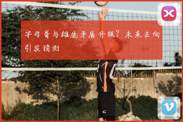 字母哥与雄鹿矛盾升级?未来去向引发猜测
