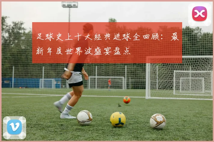 足球史上十大经典进球全回顾：最新年度世界波盛宴盘点