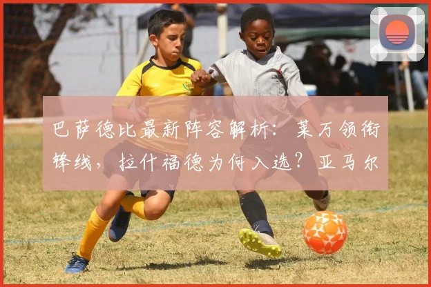 巴萨德比最新阵容解析:莱万领衔锋线,拉什福德为何入选?亚马尔缺席影响几何?