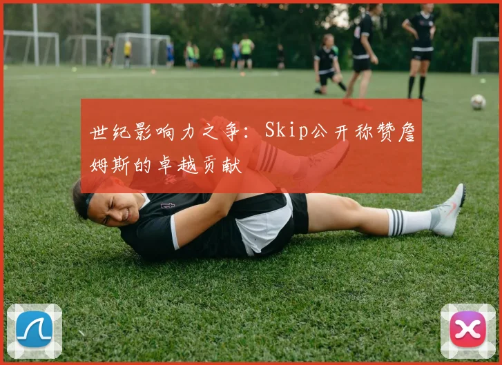 世纪影响力之争:Skip公开称赞詹姆斯的卓越贡献