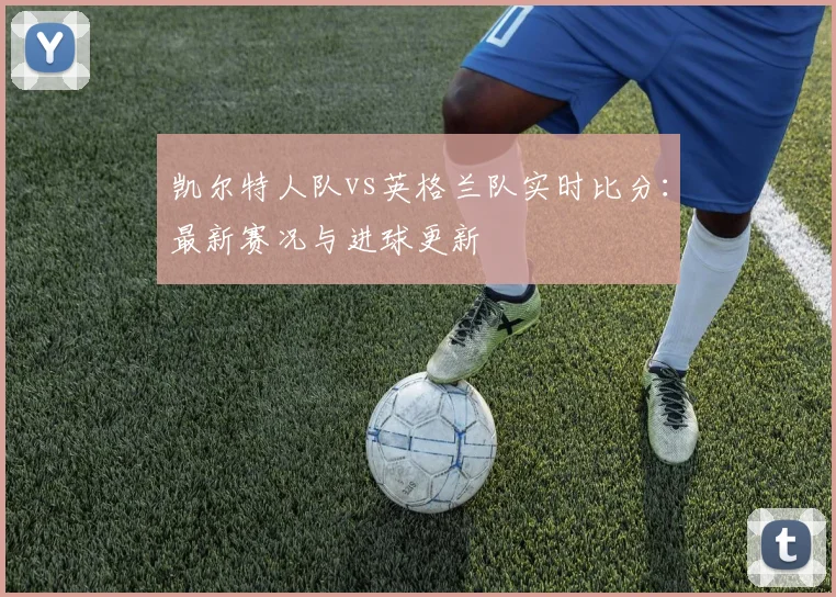凯尔特人队vs英格兰队实时比分:最新赛况与进球更新