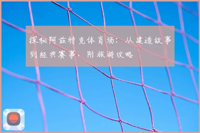 探秘阿兹特克体育场:从建造故事到经典赛事,附旅游攻略