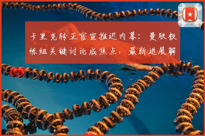 卡里克转正官宣推迟内幕:曼联教练组关键讨论成焦点,最新进展解读