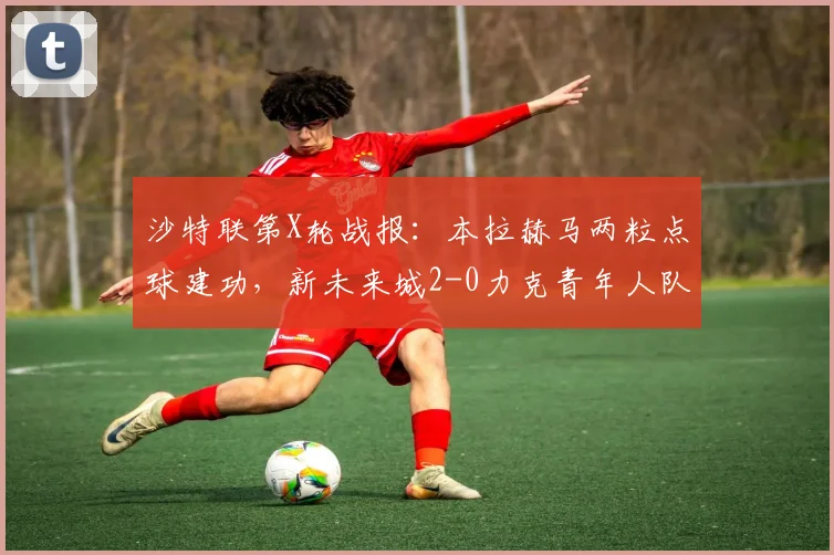 沙特联第X轮战报:本拉赫马两粒点球建功,新未来城2-0力克青年人队,比赛集锦速览