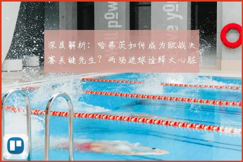 深度解析：哈弗茨如何成为欧战决赛关键先生？两场进球诠释大心脏球员特质