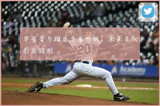 字母哥与雄鹿矛盾升级?未来去向引发猜测