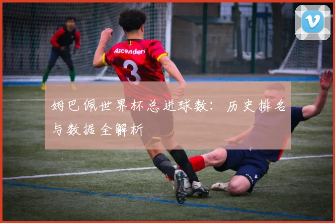 姆巴佩世界杯总进球数:历史排名与数据全解析